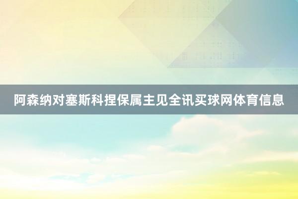 阿森纳对塞斯科捏保属主见全讯买球网体育信息