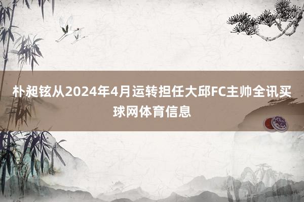 朴昶铉从2024年4月运转担任大邱FC主帅全讯买球网体育信息