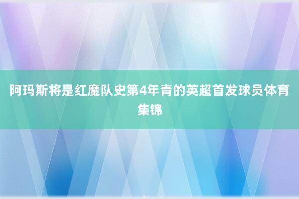 阿玛斯将是红魔队史第4年青的英超首发球员体育集锦