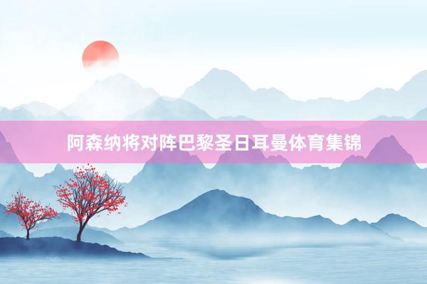 阿森纳将对阵巴黎圣日耳曼体育集锦