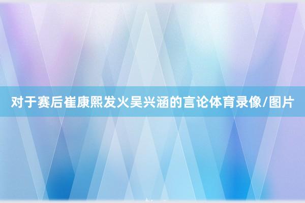 对于赛后崔康熙发火吴兴涵的言论体育录像/图片