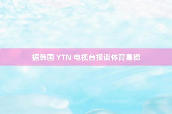 据韩国 YTN 电视台报谈体育集锦
