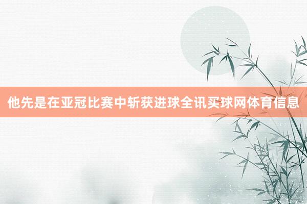 他先是在亚冠比赛中斩获进球全讯买球网体育信息