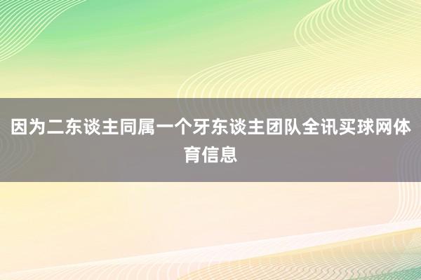 因为二东谈主同属一个牙东谈主团队全讯买球网体育信息