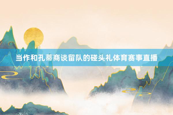 当作和孔蒂商谈留队的碰头礼体育赛事直播