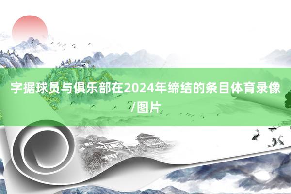 字据球员与俱乐部在2024年缔结的条目体育录像/图片