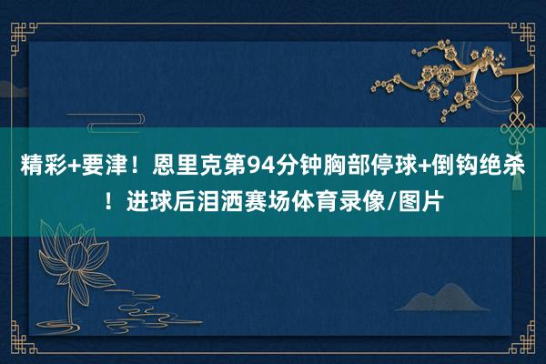 精彩+要津！恩里克第94分钟胸部停球+倒钩绝杀！进球后泪洒赛场体育录像/图片