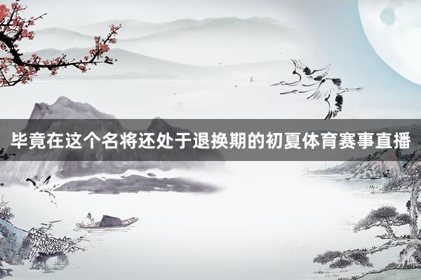 毕竟在这个名将还处于退换期的初夏体育赛事直播