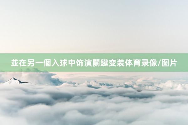 並在另一個入球中饰演關鍵变装体育录像/图片