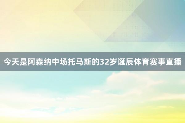 今天是阿森纳中场托马斯的32岁诞辰体育赛事直播