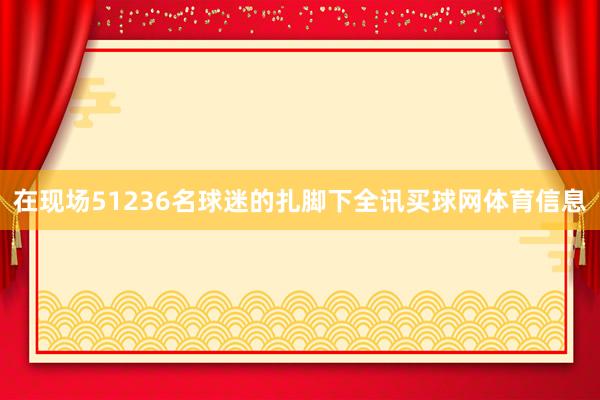 在现场51236名球迷的扎脚下全讯买球网体育信息