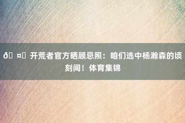 🤝开荒者官方晒顾忌照：咱们选中杨瀚森的顷刻间！体育集锦