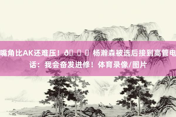 嘴角比AK还难压！😁杨瀚森被选后接到高管电话：我会奋发进修！体育录像/图片