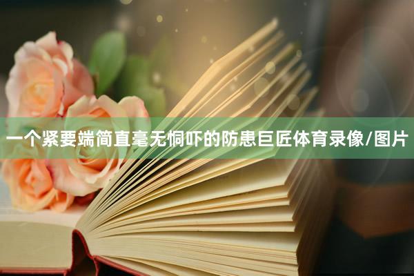 一个紧要端简直毫无恫吓的防患巨匠体育录像/图片