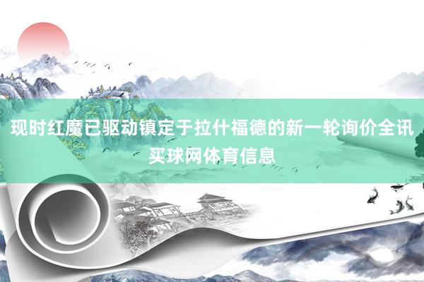现时红魔已驱动镇定于拉什福德的新一轮询价全讯买球网体育信息