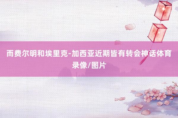 而费尔明和埃里克-加西亚近期皆有转会神话体育录像/图片