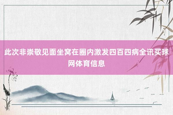 此次非崇敬见面坐窝在圈内激发四百四病全讯买球网体育信息