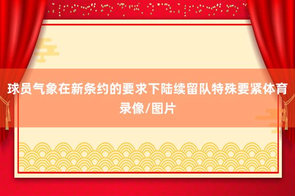 球员气象在新条约的要求下陆续留队特殊要紧体育录像/图片