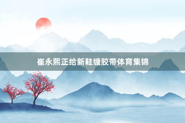 崔永熙正给新鞋缠胶带体育集锦
