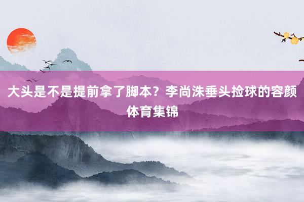 大头是不是提前拿了脚本?李尚洙垂头捡球的容颜体育集锦