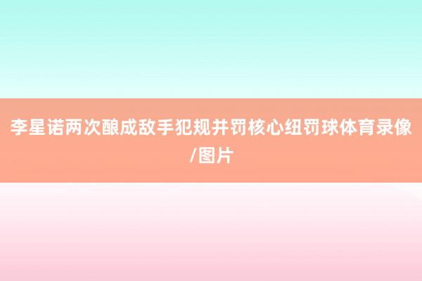 李星诺两次酿成敌手犯规并罚核心纽罚球体育录像/图片