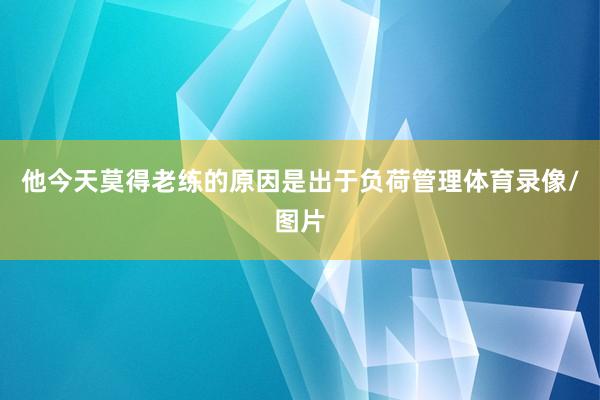 他今天莫得老练的原因是出于负荷管理体育录像/图片