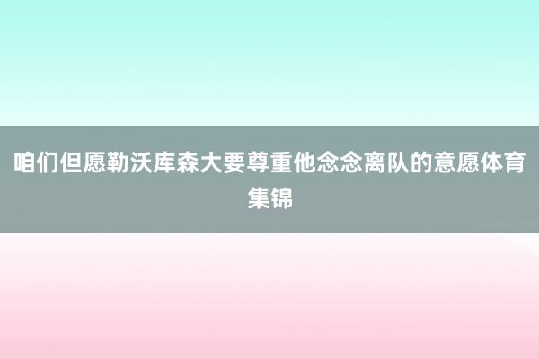 咱们但愿勒沃库森大要尊重他念念离队的意愿体育集锦