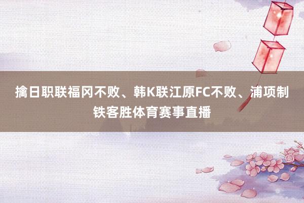 擒日职联福冈不败、韩K联江原FC不败、浦项制铁客胜体育赛事直播