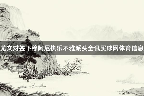 尤文对签下穆阿尼执乐不雅派头全讯买球网体育信息