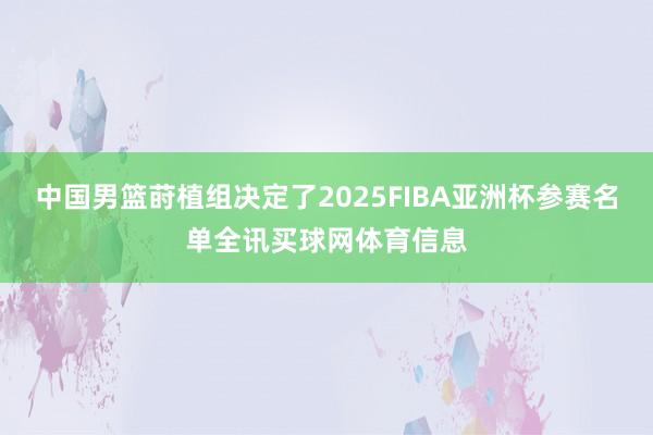 中国男篮莳植组决定了2025FIBA亚洲杯参赛名单全讯买球网体育信息