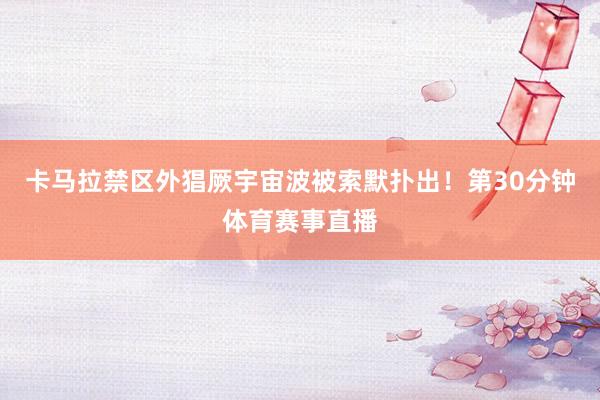 卡马拉禁区外猖厥宇宙波被索默扑出！第30分钟体育赛事直播