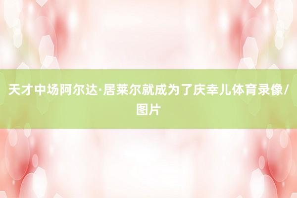 天才中场阿尔达·居莱尔就成为了庆幸儿体育录像/图片