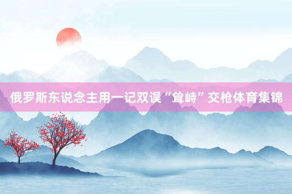 俄罗斯东说念主用一记双误“耸峙”交枪体育集锦