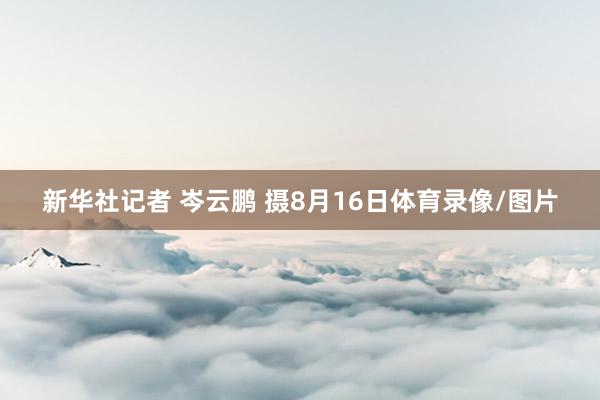 新华社记者 岑云鹏 摄8月16日体育录像/图片