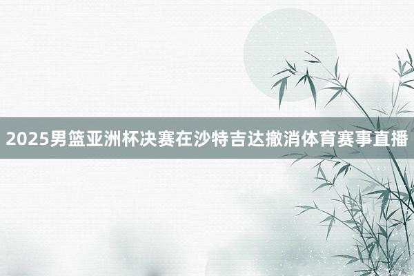 2025男篮亚洲杯决赛在沙特吉达撤消体育赛事直播