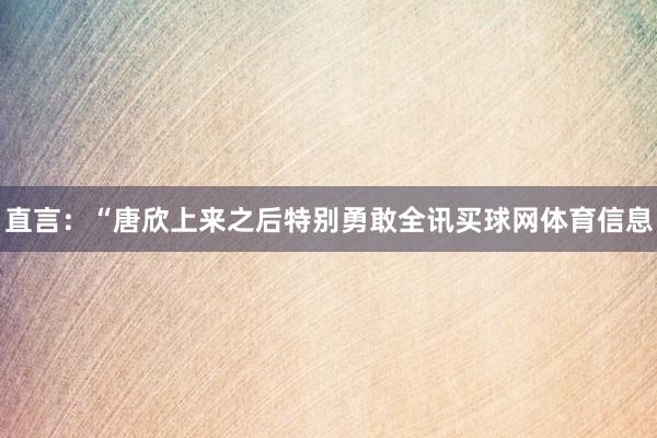 直言:“唐欣上来之后特别勇敢全讯买球网体育信息
