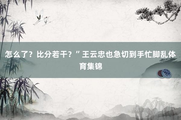 怎么了？比分若干？”王云忠也急切到手忙脚乱体育集锦