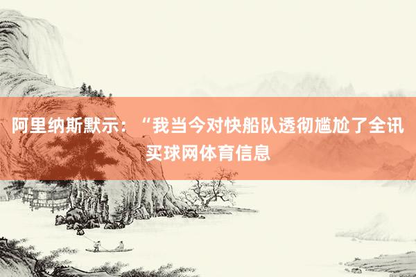 阿里纳斯默示：“我当今对快船队透彻尴尬了全讯买球网体育信息