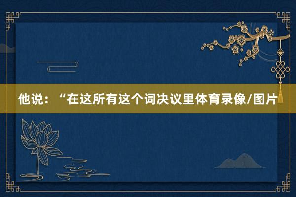 他说：“在这所有这个词决议里体育录像/图片