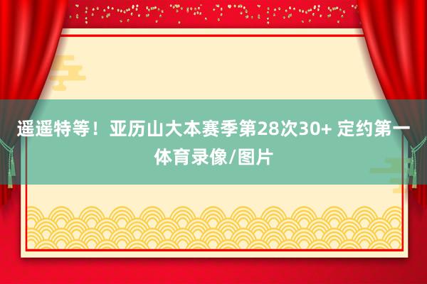 遥遥特等！亚历山大本赛季第28次30+ 定约第一体育录像/图片