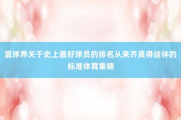 篮球界关于史上最好球员的排名从来齐莫得结伴的标准体育集锦