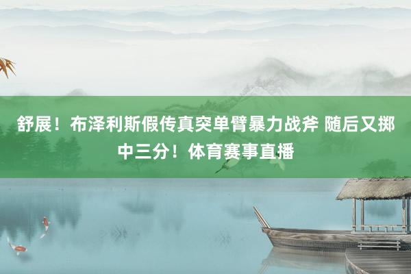 舒展！布泽利斯假传真突单臂暴力战斧 随后又掷中三分！体育赛事直播