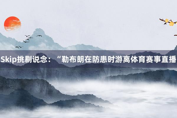 Skip挑剔说念：“勒布朗在防患时游离体育赛事直播
