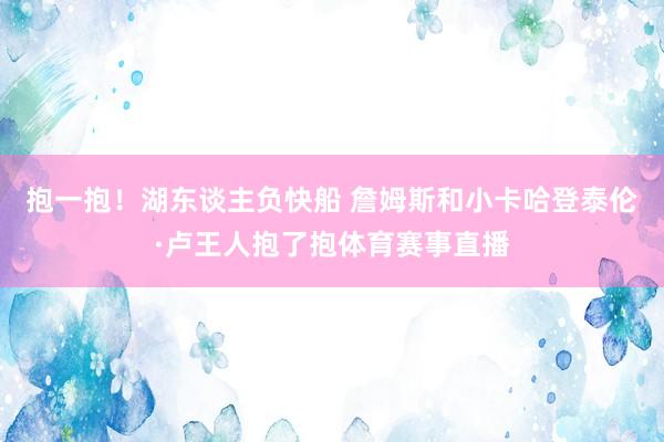 抱一抱！湖东谈主负快船 詹姆斯和小卡哈登泰伦·卢王人抱了抱体育赛事直播