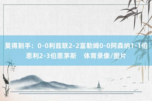莫得到手：0-0利兹联2-2富勒姆0-0阿森纳1-1伯恩利2-3伯恩茅斯    体育录像/图片