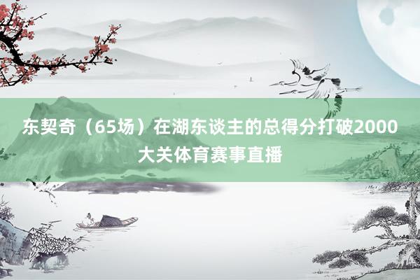 东契奇（65场）在湖东谈主的总得分打破2000大关体育赛事直播