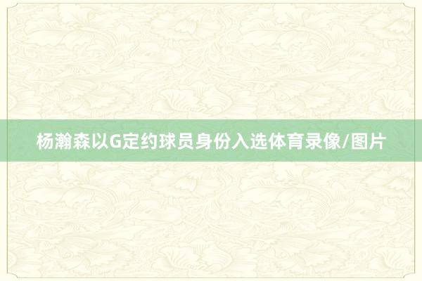 杨瀚森以G定约球员身份入选体育录像/图片