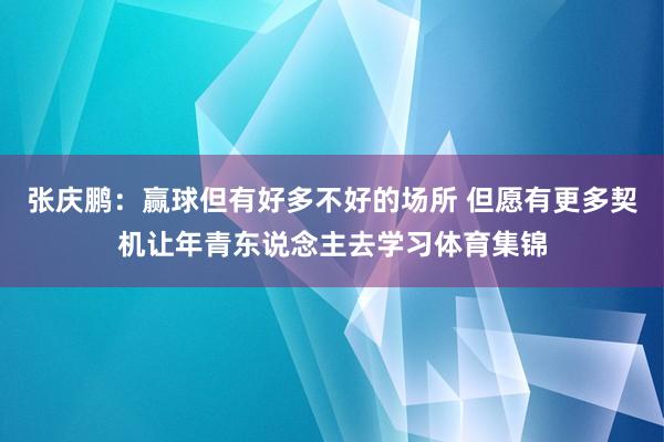 张庆鹏：赢球但有好多不好的场所 但愿有更多契机让年青东说念主去学习体育集锦