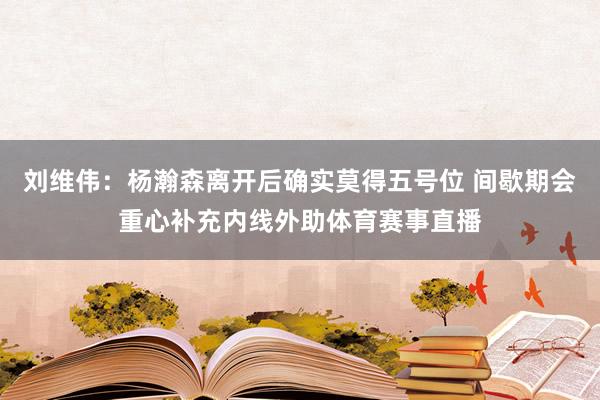 刘维伟：杨瀚森离开后确实莫得五号位 间歇期会重心补充内线外助体育赛事直播