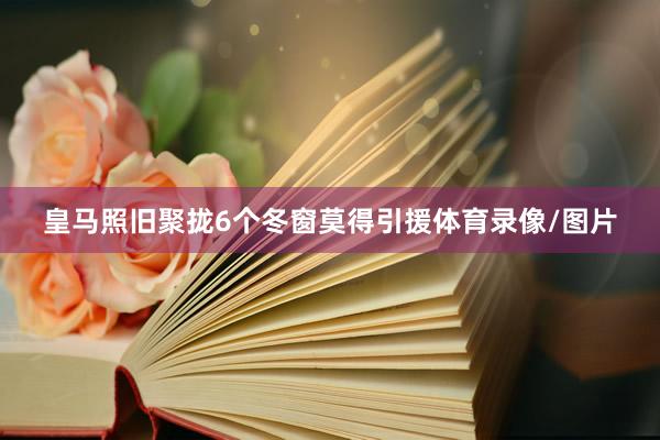 皇马照旧聚拢6个冬窗莫得引援体育录像/图片